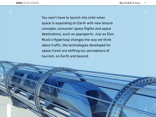 You won’t have to launch into orbit when
space is expanding on Earth with new leisure
concepts, consumer space ﬂights and space
destinations, such as spaceports. Just as Elon
Musk’s Hyperloop changes the way we think
about traﬃc, the technologies developed for
space travel are shifting our perceptions of
tourism, on Earth and beyond.
SPACE: ASTRO TOURISM 98
Lat:40.7574377Lon:-73.9754319
 