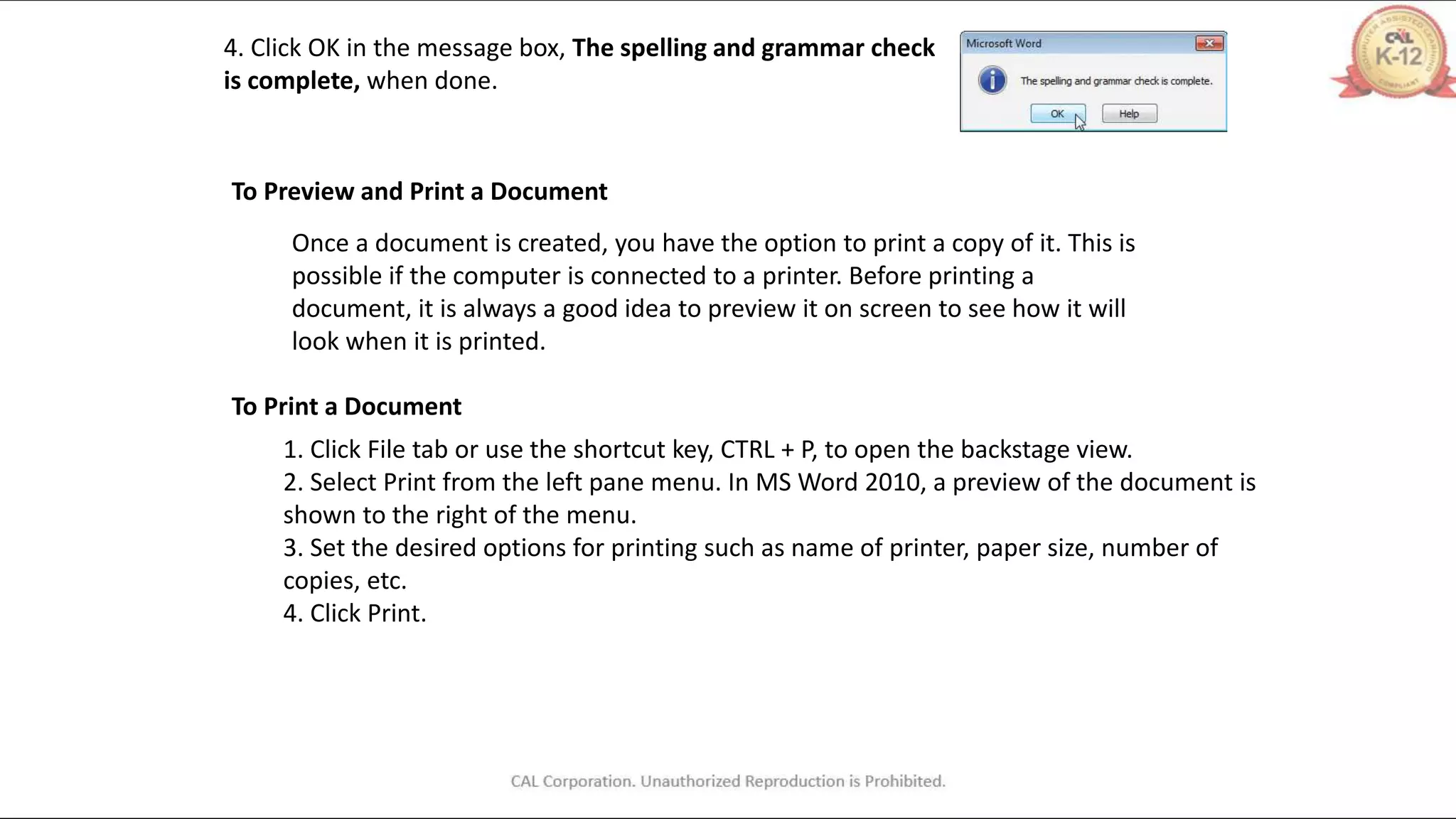 4. Click OK in the message box, The spelling and grammar check
is complete, when done.
To Preview and Print a Document
Once a document is created, you have the option to print a copy of it. This is
possible if the computer is connected to a printer. Before printing a
document, it is always a good idea to preview it on screen to see how it will
look when it is printed.
To Print a Document
1. Click File tab or use the shortcut key, CTRL + P, to open the backstage view.
2. Select Print from the left pane menu. In MS Word 2010, a preview of the document is
shown to the right of the menu.
3. Set the desired options for printing such as name of printer, paper size, number of
copies, etc.
4. Click Print.
 
