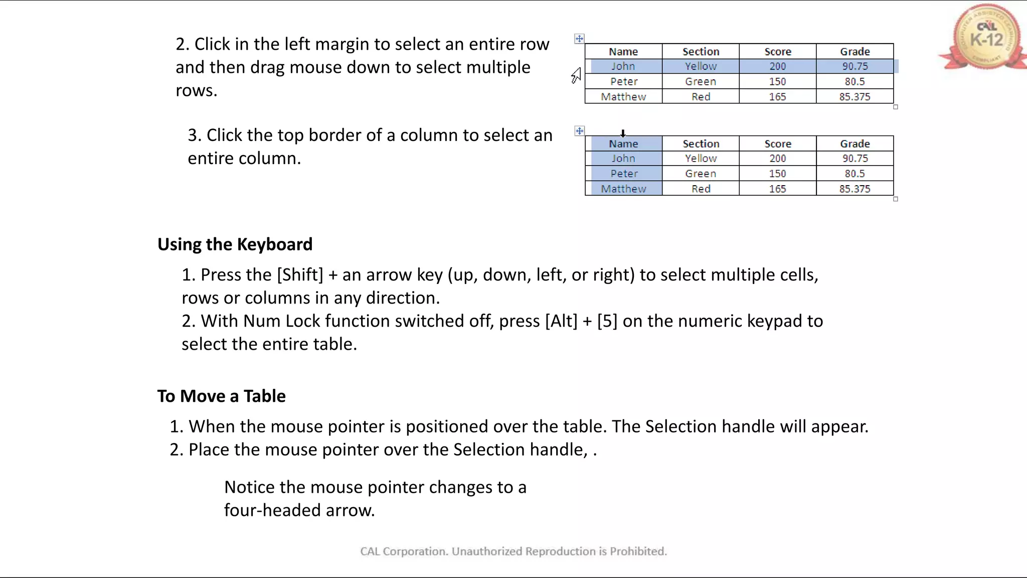 2. Click in the left margin to select an entire row
and then drag mouse down to select multiple
rows.
3. Click the top border of a column to select an
entire column.
Using the Keyboard
1. Press the [Shift] + an arrow key (up, down, left, or right) to select multiple cells,
rows or columns in any direction.
2. With Num Lock function switched off, press [Alt] + [5] on the numeric keypad to
select the entire table.
To Move a Table
1. When the mouse pointer is positioned over the table. The Selection handle will appear.
2. Place the mouse pointer over the Selection handle, .
Notice the mouse pointer changes to a
four-headed arrow.
 