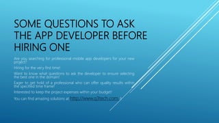 SOME QUESTIONS TO ASK
THE APP DEVELOPER BEFORE
HIRING ONE
Are you searching for professional mobile app developers for your new
project?
Hiring for the very first time!
Want to know what questions to ask the developer to ensure selecting
the best one in the domain!
Eager to get hold of a professional who can offer quality results within
the specified time frame!
Interested to keep the project expenses within your budget!
You can find amazing solutions at http://www.q3tech.com/!!
 