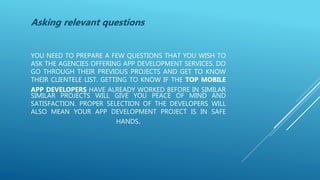 YOU NEED TO PREPARE A FEW QUESTIONS THAT YOU WISH TO
ASK THE AGENCIES OFFERING APP DEVELOPMENT SERVICES. DO
GO THROUGH THEIR PREVIOUS PROJECTS AND GET TO KNOW
THEIR CLIENTELE LIST. GETTING TO KNOW IF THE TOP MOBILE
APP DEVELOPERS HAVE ALREADY WORKED BEFORE IN SIMILAR
SIMILAR PROJECTS WILL GIVE YOU PEACE OF MIND AND
SATISFACTION. PROPER SELECTION OF THE DEVELOPERS WILL
ALSO MEAN YOUR APP DEVELOPMENT PROJECT IS IN SAFE
HANDS.
Asking relevant questions
 