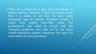 There are a whole lot of apps with cool design or
pretty interface. However, it does not exactly mean
that it is stable or will fine. For your newly
developed app to achieve immense success, it
needs have quality, error-free codes. The
professionals also need to comply with the
changing guidelines and rules set by the major
mobile operating systems. Moreover, the app is to
work within the set parameters.
 