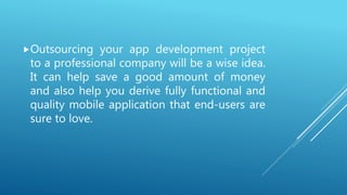 Outsourcing your app development project
to a professional company will be a wise idea.
It can help save a good amount of money
and also help you derive fully functional and
quality mobile application that end-users are
sure to love.
 