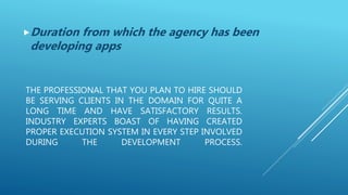 THE PROFESSIONAL THAT YOU PLAN TO HIRE SHOULD
BE SERVING CLIENTS IN THE DOMAIN FOR QUITE A
LONG TIME AND HAVE SATISFACTORY RESULTS.
INDUSTRY EXPERTS BOAST OF HAVING CREATED
PROPER EXECUTION SYSTEM IN EVERY STEP INVOLVED
DURING THE DEVELOPMENT PROCESS.
Duration from which the agency has been
developing apps
 