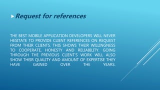 THE BEST MOBILE APPLICATION DEVELOPERS WILL NEVER
HESITATE TO PROVIDE CLIENT REFERENCES ON REQUEST
FROM THEIR CLIENTS. THIS SHOWS THEIR WILLINGNESS
TO COOPERATE, HONESTY AND RELIABILITY. GOING
THROUGH THE PREVIOUS CLIENT’S WORK WILL ALSO
SHOW THEIR QUALITY AND AMOUNT OF EXPERTISE THEY
HAVE GAINED OVER THE YEARS.
Request for references
 