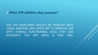 THE APP DEVELOPER SHOULD BE FAMILIAR WITH
USING ANDROID AND APPLE API TO IMPROVE THE
APP’S OVERALL FUNCTIONING. ALSO, THEY CAN
INTEGRATE THE APP WITH A FEW APIS.
What API abilities they possess?
 