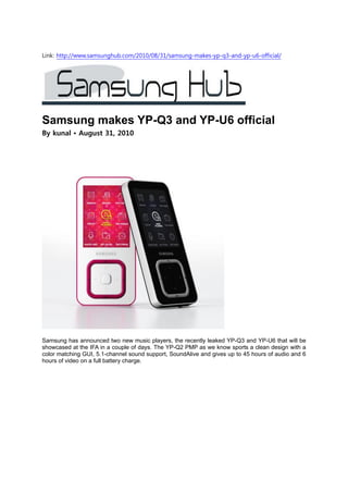Link: http://www.samsunghub.com/2010/08/31/samsung-makes-yp-q3-and-yp-u6-official/




Samsung makes YP-Q3 and YP-U6 official
By kunal • August 31, 2010




Samsung has announced two new music players, the recently leaked YP-Q3 and YP-U6 that will be
showcased at the IFA in a couple of days. The YP-Q2 PMP as we know sports a clean design with a
color matching GUI, 5.1-channel sound support, SoundAlive and gives up to 45 hours of audio and 6
hours of video on a full battery charge.
 