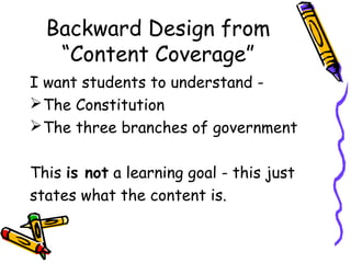 Backward Design from
“Content Coverage”
I want students to understand -
The Constitution
The three branches of government
This is not a learning goal - this just
states what the content is.
 