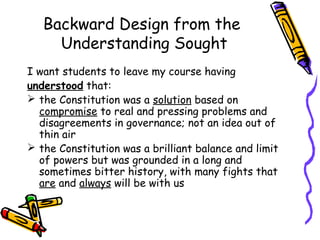 Backward Design from the
Understanding Sought
I want students to leave my course having
understood that:
 the Constitution was a solution based on
compromise to real and pressing problems and
disagreements in governance; not an idea out of
thin air
 the Constitution was a brilliant balance and limit
of powers but was grounded in a long and
sometimes bitter history, with many fights that
are and always will be with us
 