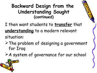 Backward Design from the
Understanding Sought
(continued)
I then want students to transfer that
understanding to a modern relevant
situation:
The problem of designing a government
for Iraq
A system of governance for our school
 