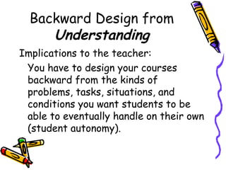 Backward Design from
Understanding
Implications to the teacher:
You have to design your courses
backward from the kinds of
problems, tasks, situations, and
conditions you want students to be
able to eventually handle on their own
(student autonomy).
 