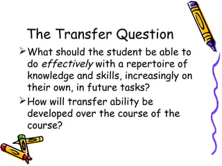 The Transfer Question
What should the student be able to
do effectively with a repertoire of
knowledge and skills, increasingly on
their own, in future tasks?
How will transfer ability be
developed over the course of the
course?
 
