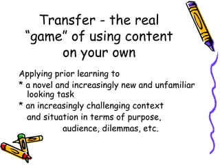 Transfer - the real
“game” of using content
on your own
Applying prior learning to
* a novel and increasingly new and unfamiliar
looking task
* an increasingly challenging context
and situation in terms of purpose,
audience, dilemmas, etc.
 