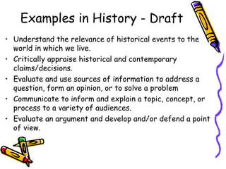 Examples in History - Draft
• Understand the relevance of historical events to the
world in which we live.
• Critically appraise historical and contemporary
claims/decisions.
• Evaluate and use sources of information to address a
question, form an opinion, or to solve a problem
• Communicate to inform and explain a topic, concept, or
process to a variety of audiences.
• Evaluate an argument and develop and/or defend a point
of view.
 