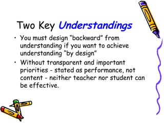 Two Key Understandings
• You must design “backward” from
understanding if you want to achieve
understanding “by design”
• Without transparent and important
priorities - stated as performance, not
content - neither teacher nor student can
be effective.
 