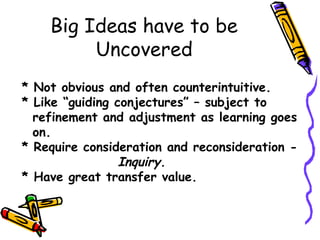 Big Ideas have to be
Uncovered
* Not obvious and often counterintuitive.
* Like “guiding conjectures” – subject to
refinement and adjustment as learning goes
on.
* Require consideration and reconsideration -
Inquiry.
* Have great transfer value.
 