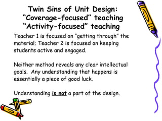 Twin Sins of Unit Design:
“Coverage-focused” teaching
“Activity-focused” teaching
Teacher 1 is focused on “getting through” the
material; Teacher 2 is focused on keeping
students active and engaged.
Neither method reveals any clear intellectual
goals. Any understanding that happens is
essentially a piece of good luck.
Understanding is not a part of the design.
 