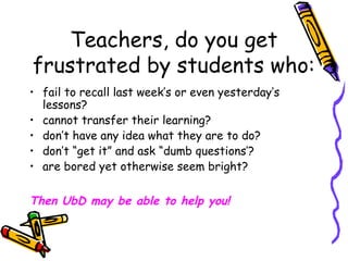 Teachers, do you get
frustrated by students who:
• fail to recall last week’s or even yesterday’s
lessons?
• cannot transfer their learning?
• don’t have any idea what they are to do?
• don’t “get it” and ask “dumb questions’?
• are bored yet otherwise seem bright?
Then UbD may be able to help you!
 
