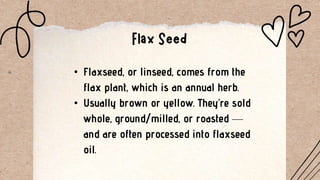 • Flaxseed, or linseed, comes from the
flax plant, which is an annual herb.
• Usually brown or yellow. They’re sold
whole, ground/milled, or roasted —
and are often processed into flaxseed
oil.
 