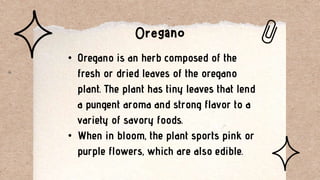 • Oregano is an herb composed of the
fresh or dried leaves of the oregano
plant. The plant has tiny leaves that lend
a pungent aroma and strong flavor to a
variety of savory foods.
• When in bloom, the plant sports pink or
purple flowers, which are also edible.
 