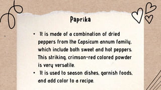 • It is made of a combination of dried
peppers from the Capsicum annum family,
which include both sweet and hot peppers.
This striking, crimson-red colored powder
is very versatile.
• It is used to season dishes, garnish foods,
and add color to a recipe.
 