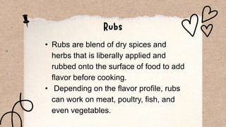 • Rubs are blend of dry spices and
herbs that is liberally applied and
rubbed onto the surface of food to add
flavor before cooking.
• Depending on the flavor profile, rubs
can work on meat, poultry, fish, and
even vegetables.
 