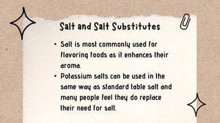 • Salt is most commonly used for
flavoring foods as it enhances their
aroma.
• Potassium salts can be used in the
same way as standard table salt and
many people feel they do replace
their need for salt.
 