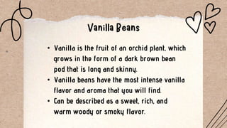 • Vanilla is the fruit of an orchid plant, which
grows in the form of a dark brown bean
pod that is long and skinny.
• Vanilla beans have the most intense vanilla
flavor and aroma that you will find.
• Can be described as a sweet, rich, and
warm woody or smoky flavor.
 