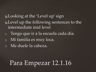 Looking at the ‘Level up’ sign
Level up the following sentences to the
intermediate mid level
1. Tengo que ir a la escuela cada día.
2. Mi familia es muy loca.
3. Me duele la cabeza.
Para Empezar 12.1.16
 