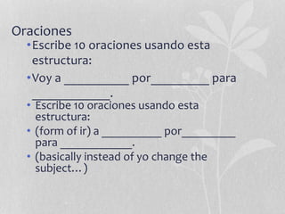 Oraciones
•Escribe 10 oraciones usando esta
estructura:
•Voy a __________ por_________ para
____________.
• Escribe 10 oraciones usando esta
estructura:
• (form of ir) a __________ por_________
para ____________.
• (basically instead of yo change the
subject…)
 