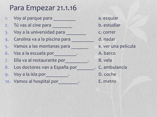 Para Empezar 21.1.16
1. Voy al parque para _________ a. esquiar
2. Tú vas al cine para ________ b. estudiar
3. Voy a la universidad para ________ c. correr
4. Carolina va a la piscina para _________ d. nadar
5. Vamos a las montanas para _______ e. ver una película
6. Vas a la escuela por_________. A. barco
7. Ella va al restaurante por_________. B. vela
8. Los doctores van a España por_______. C. ambulancia
9. Voy a la isla por_________. D. coche
10. Vamos al hospital por________. E. metro
 
