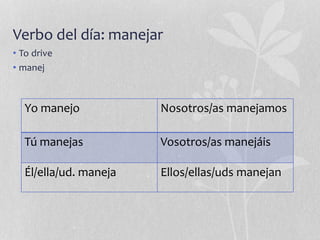 Verbo del día: manejar
• To drive
• manej
Yo manejo Nosotros/as manejamos
Tú manejas Vosotros/as manejáis
Él/ella/ud. maneja Ellos/ellas/uds manejan
 