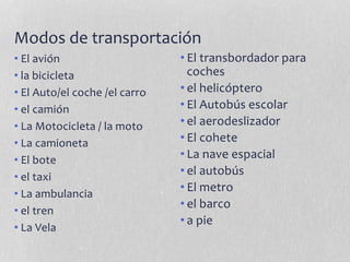 Modos de transportación
• El avión
• la bicicleta
• El Auto/el coche /el carro
• el camión
• La Motocicleta / la moto
• La camioneta
• El bote
• el taxi
• La ambulancia
• el tren
• La Vela
• El transbordador para
coches
• el helicóptero
• El Autobús escolar
• el aerodeslizador
• El cohete
• La nave espacial
• el autobús
• El metro
• el barco
• a pie
 