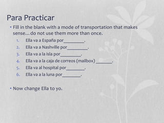 Para Practicar
• Fill in the blank with a mode of transportation that makes
sense…do not use them more than once.
1. Ella va a España por_________.
2. Ella va a Nashville por_________.
3. Ella va a la isla por_________.
4. Ella va a la caja de correos (mailbox) _______.
5. Ella va al hospital por________.
6. Ella va a la luna por________.
• Now change Ella to yo.
 