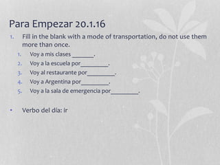 Para Empezar 20.1.16
1. Fill in the blank with a mode of transportation, do not use them
more than once.
1. Voy a mis clases _______.
2. Voy a la escuela por_________.
3. Voy al restaurante por_________.
4. Voy a Argentina por_________.
5. Voy a la sala de emergencia por_________.
• Verbo del día: ir
 