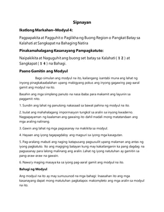 Sipnayan
Ikatlong Markahan–Modyul4:
Pagpapakita at Pagguhito Paglikha ng Buong Region o Pangkat Batay sa
Kalahati at Sangkapat na BahagingNatira
Pinakamahalagang Kasanayang Pampagkatuto:
Naipakikita at Naguguhit ang buong set batay sa Kalahati ( 𝟏 𝟐 ) at
Sangkapat ( 𝟏 𝟒 ) na Bahagi.
Paano Gamitin ang Modyul
Bago simulan ang modyul na ito, kailangang isantabi muna ang lahat ng
inyong pinagkakaabalahan upang mabigyang pokus ang inyong gagawing pag-aaral
gamit ang modyul na ito.
Basahin ang mga simpleng panuto na nasa ibaba para makamit ang layunin sa
paggamit nito.
1. Sundin ang lahat ng panutong nakasaad sa bawat pahina ng modyul na ito.
2. Isulat ang mahahalagang impormasyon tungkol sa aralin sa inyong kwaderno.
Nagpapayaman ng kaalaman ang gawaing ito dahil madali mong matatandaan ang
mga araling nalinang.
3. Gawin ang lahat ng mga pagsasanay na makikita sa modyul.
4. Hayaan ang iyong tagapagdaloy ang magsuri sa iyong mga kasagutan.
5. Pag-aralang mabuti ang naging katapusang pagsusulit upang malaman ang antas ng
iyong pagkatuto. Ito ang magiging batayan kung may kakailanganin ka pang dagdag na
pagsasanay para lalong malinang ang aralin. Lahat ng iyong natutuhan ay gamitin sa
pang-araw-araw na gawain.
6. Nawa'y maging masaya ka sa iyong pag-aaral gamit ang modyul na ito.
Bahagi ng Modyul
Ang modyul na ito ay may sumusunod na mga bahagi: Inaasahan ito ang mga
kasanayang dapat mong matutuhan pagkatapos makompleto ang mga aralin sa modyul
na ito.
 