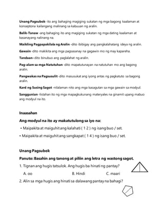 Unang Pagsubok- ito ang bahaging magiging sukatan ng mga bagong kaalaman at
konseptona kailangang malinang sa kabuuan ng aralin.
Balik-Tanaw -ang bahaging ito ang magiging sukatan ng mga dating kaalaman at
kasanayang nalinang na.
Maikling Pagpapakilala ng Aralin -dito ibibigay ang pangkalahatang ideya ng aralin.
Gawain -dito makikita ang mga pagsasanay na gagawin mo ng may kapareha.
Tandaan- dito binubuo ang paglalahat ng aralin.
Pag-alam sa mga Natutuhan -dito mapatutunayan na natutuhan mo ang bagong
aralin.
Pangwakas na Pagsusulit -dito masusukat ang iyong antas ng pagkatuto sa bagong
aralin.
Kard ng Susing Sagot -nilalaman nito ang mga kasagutan sa mga gawain sa modyul.
Sanggunian -listahan ito ng mga mapagkukunang materyales na ginamit upang mabuo
ang modyul na ito.
Inaasahan
Ang modyul na ito ay makatutulong sa iyo na:
• Maipakita at maiguhitang kalahati ( 1 2 ) ng isangbuo / set.
• Maipakita at maiguhitang sangkapat ( 1 4 ) ng isang buo / set.
Unang Pagsubok
Panuto: Basahin ang tanong at piliin ang letra ng wastong sagot.
1. Tignan ang hugis tatsulok. Ang hugis ba hinati ng pantay?
A. oo B. Hindi C. maari
2. Alin sa mga hugis ang hinati sa dalawangpantayna bahagi?
 