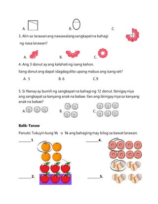 A. B. C.
3. Alin sa larawanang nawawalangsangkapatna bahagi
ng nasa larawan?
A. B. C.
4. Ang 3 donut ay ang kalahati ng isang kahon.
Ilang donut ang dapat idagdagdito upang mabuo ang isang set?
A. 3 B. 6 C.9
5. Si Nanay ay bumili ng sangkapat na bahagi ng 12 donut. Ibinigayniya
ang sangkapat sa kanyang anak na babae. Ilan ang ibinigayniya sa kanyang
anak na babae?
A. B. C.
Balik-Tanaw
Panuto: Tukuyin kung ½ o ¼ ang bahagingmay bilog sa bawat larawan.
________1. ________4.
________ 2. ________5.
 