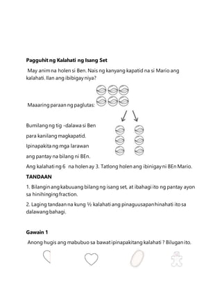 Pagguhit ng Kalahati ng Isang Set
May animna holen si Ben. Nais ng kanyang kapatid na si Mario ang
kalahati. Ilan ang ibibigay niya?
Maaaringparaan ngpaglutas:
Bumilangng tig -dalawa si Ben
para kanilangmagkapatid.
Ipinapakita ng mga larawan
ang pantay na bilang ni BEn.
Ang kalahati ng 6 na holen ay 3. Tatlong holen ang ibinigayni BEn Mario.
TANDAAN
1. Bilangin angkabuuang bilangng isang set, at ibahagi ito ng pantay ayon
sa hinihingingfraction.
2. Laging tandaan na kung ½ kalahati ang pinaguusapanhinahati ito sa
dalawangbahagi.
Gawain 1
Anong hugis ang mabubuo sa bawatipinapakitang kalahati ? Bilugan ito.
 