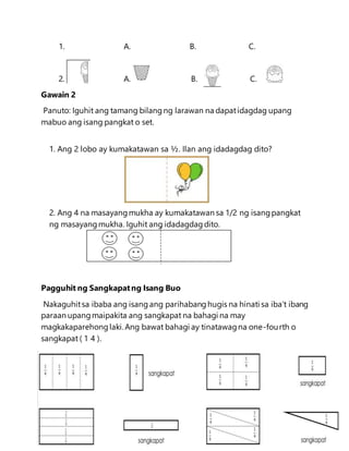 1. A. B. C.
2. A. B. C.
Gawain 2
Panuto: Iguhit ang tamang bilangng larawan na dapatidagdag upang
mabuo ang isang pangkat o set.
1. Ang 2 lobo ay kumakatawan sa ½. Ilan ang idadagdag dito?
2. Ang 4 na masayangmukha ay kumakatawan sa 1/2 ng isangpangkat
ng masayangmukha. Iguhit ang idadagdagdito.
Pagguhit ng Sangkapatng Isang Buo
Nakaguhitsa ibaba ang isang ang parihabanghugis na hinati sa iba’t ibang
paraan upangmaipakita ang sangkapat na bahagi na may
magkakaparehonglaki. Ang bawat bahagi ay tinatawagna one-fourth o
sangkapat ( 1 4 ).
 