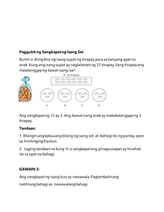 Pagguhit ng Sangkapatng Isang Set
Bumili si AlingAna ng isang supot ng tinapay para sa kanyang apat na
anak. Kung ang isang supot ay naglalaman ng 12 tinapay, ilang tinapayang
matatanggapng bawat isang isa?
Ang sangkapatng 12 ay 3. Ang bawat isang anak ay makakatanggapng 3
tinapay.
Tandaan:
1. Bilangin angkabuuang bilangng isang set, at ibahagi ito ng pantay ayon
sa hinihingingfraction.
2. Laging tandaan na kung ¼ o sangkapatang pinaguusapan ay hinahati
ito sa apat na bahagi.
GAWAIN 3:
Ang sangkapatng isang buo ay nawawala. Pagtambalinang
natitirangbahagi sa nawawalangbahagi.
 
