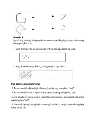 Gawain 4:
Iguhit angtamang bilangng larawan na dapatidagdagupangmabuoang
isang pangkat o set.
1. Ang 2 lobo ay kumakatawan sa 1/4 ng isangpangkat ng lobo.
2. Ang 4 na dahon ay 1/4 ng isangpangkat ng dahon.
Pag-alam sa mga Natutuhan
1. Paanomo ipinakita at iginuhitang kalahati ng isangbuo / set?
2. Paanomo ipinikita at iginuhitang sangkapat ng isangbuo / set?
3. Ano ang batayan mo upang makilala angkalahati at sangkapat na bahagi
ng isangbuo/ set?
4. Gumuhit ng tig - isang halimbawa ngkalahati at sangkapat na bahagi ng
isang buo / set.
 
