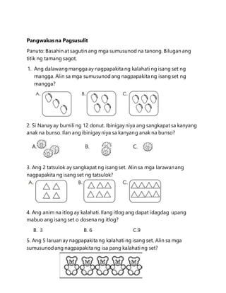Pangwakasna Pagsusulit
Panuto: Basahin at sagutin ang mga sumusunod na tanong. Bilugan ang
titik ng tamang sagot.
1. Ang dalawangmangga ay nagpapakita ng kalahati ng isang set ng
mangga. Alin sa mga sumusunodang nagpapakita ng isangset ng
mangga?
2. Si Nanayay bumili ng 12 donut. Ibinigayniya ang sangkapat sa kanyang
anak na bunso. Ilan ang ibinigayniya sa kanyang anak na bunso?
A. B. C.
3. Ang 2 tatsulok ay sangkapat ng isangset. Alin sa mga larawanang
nagpapakita ng isang set ng tatsulok?
4. Ang anim na itlog ay kalahati. Ilang itlog ang dapat idagdag upang
mabuo ang isang set o dosena ng itlog?
B. 3 B. 6 C.9
5. Ang 5 laruan ay nagpapakita ng kalahati ng isang set. Alin sa mga
sumusunodang nagpapakita ng isa pang kalahati ng set?
 
