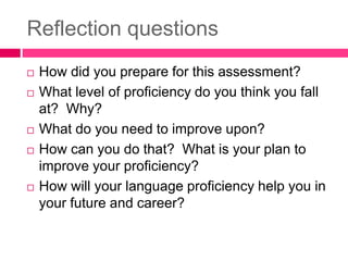 Reflection questions
 How did you prepare for this assessment?
 What level of proficiency do you think you fall
at? Why?
 What do you need to improve upon?
 How can you do that? What is your plan to
improve your proficiency?
 How will your language proficiency help you in
your future and career?
 