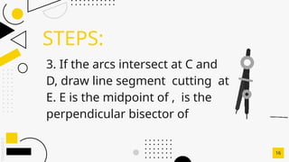 SLIDESMANIA.C
STEPS:
16
3. If the arcs intersect at C and
D, draw line segment cutting at
E. E is the midpoint of , is the
perpendicular bisector of
 