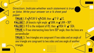 SLIDESMANIA.C
Direction: Indicate whether each statement is true
or false. Write your answer on a ¼ sheet pad
paper
32
_______1. If TLW  SAN, then T  S.
_______2. JA bisects right angle UAN, mJAN = 90°.
_______3. If O is the midpoint of RS, then ROA   SOA.
_______4. If two intersecting lines form 90° angle, then the lines are
perpendicular
_______5. Two triangles are congruent if two sides and an angle of
one triangle are congruent to two sides and one angle of another
triangle.
TRUE
FALSE
FALSE
TRUE
TRUE
 