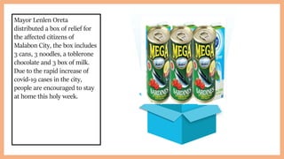 Mayor Lenlen Oreta
distributed a box of relief for
the affected citizens of
Malabon City, the box includes
3 cans, 3 noodles, a toblerone
chocolate and 3 box of milk.
Due to the rapid increase of
covid-19 cases in the city,
people are encouraged to stay
at home this holy week.
 