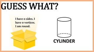 GUESS WHAT?
I have 0 sides. I
have 0 vertices.
I am round.
CYLINDER
 