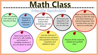 Turn on camera
from start up to
the end of class.
Mute microphone while
waiting to start the class
and when listening to
teacher/classmate, then
unmute when you are
about to recite/talk.
Wearing of
headset or
earphone is
required.
Raise hand, wait for
your turn, talk audibly,
and answer in
complete sentence if
you are about to recite.
Be honest and
respectful in all
the things that
you do and say.
Use the chat box if
there are any concerns
and questions that are
important and
related to topic.
Prepare all the materials
needed during Math
class.
Screenshots, taking
pictures, and
audio/video
recordings are not
allowed.
 