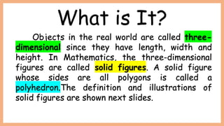 What is It?
Objects in the real world are called three-
dimensional since they have length, width and
height. In Mathematics, the three-dimensional
figures are called solid figures. A solid figure
whose sides are all polygons is called a
polyhedron.The definition and illustrations of
solid figures are shown next slides.
 